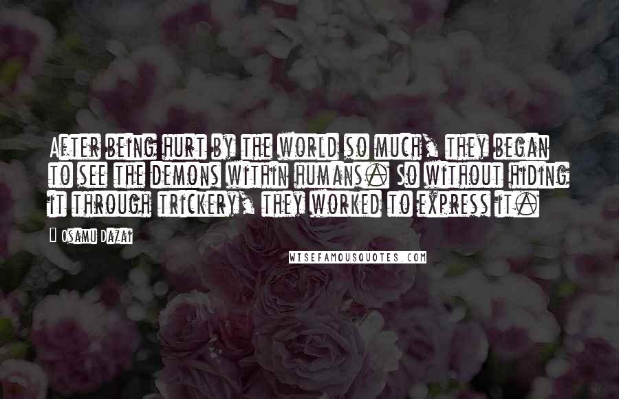 Osamu Dazai quotes: After being hurt by the world so much, they began to see the demons within humans. So without hiding it through trickery, they worked to express it. Osamu Dazai quotes: After being hurt by the world so much, they began to see the demons within humans. So without hiding it through trickery, they worked to express it.