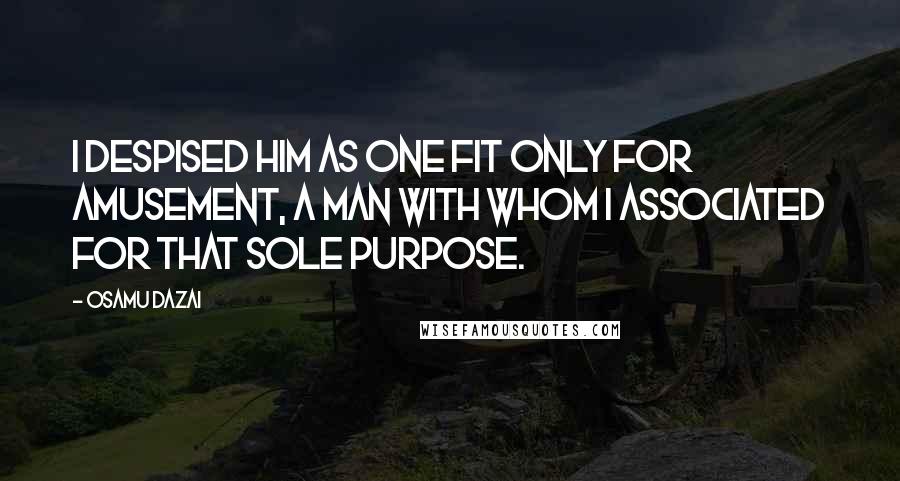 Osamu Dazai quotes: I despised him as one fit only for amusement, a man with whom I associated for that sole purpose. Osamu Dazai quotes: I despised him as one fit only for amusement, a man with whom I associated for that sole purpose.