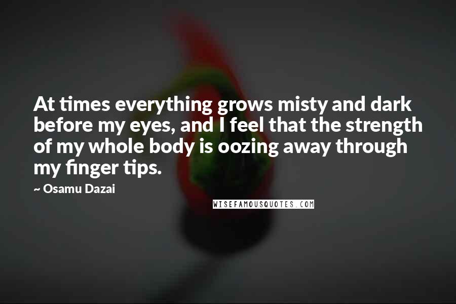 Osamu Dazai quotes: At times everything grows misty and dark before my eyes, and I feel that the strength of my whole body is oozing away through my finger tips.