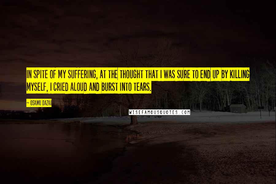 Osamu Dazai quotes: In spite of my suffering, at the thought that I was sure to end up by killing myself, I cried aloud and burst into tears.