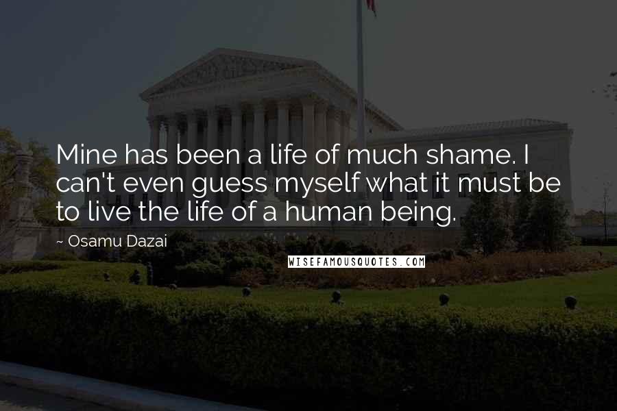 Osamu Dazai quotes: Mine has been a life of much shame. I can't even guess myself what it must be to live the life of a human being. Osamu Dazai quotes: Mine has been a life of much shame. I can't even guess myself what it must be to live the life of a human being.