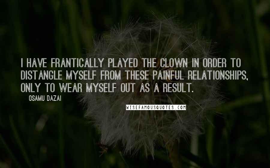 Osamu Dazai quotes: I have frantically played the clown in order to distangle myself from these painful relationships, only to wear myself out as a result. Osamu Dazai quotes: I have frantically played the clown in order to distangle myself from these painful relationships, only to wear myself out as a result.