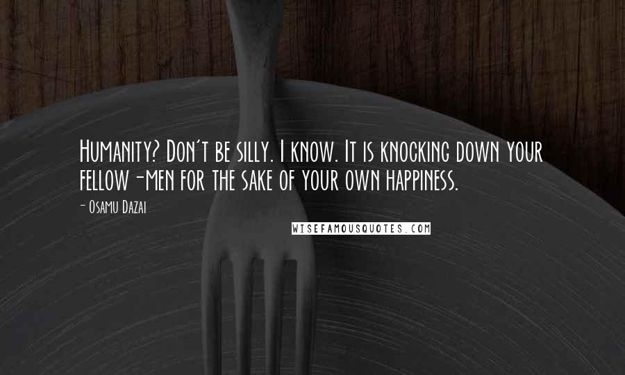 Osamu Dazai quotes: Humanity? Don't be silly. I know. It is knocking down your fellow-men for the sake of your own happiness. Osamu Dazai quotes: Humanity? Don't be silly. I know. It is knocking down your fellow-men for the sake of your own happiness.