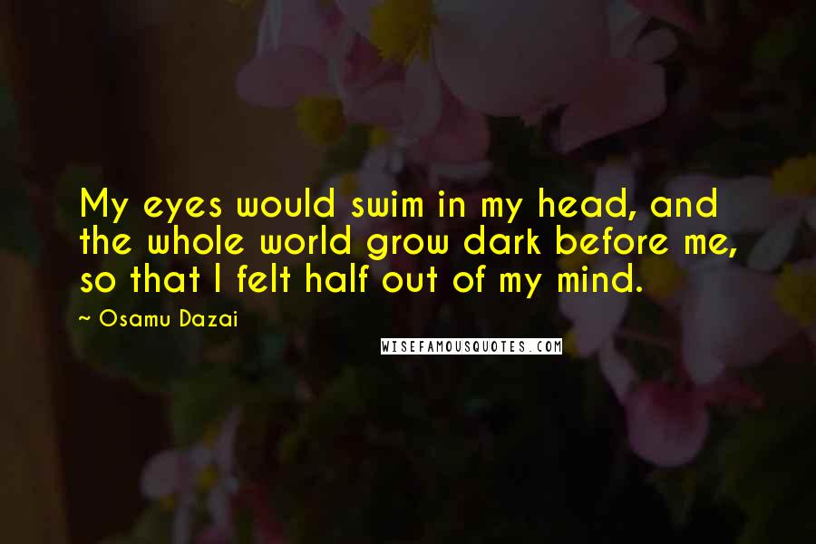 Osamu Dazai quotes: My eyes would swim in my head, and the whole world grow dark before me, so that I felt half out of my mind. Osamu Dazai quotes: My eyes would swim in my head, and the whole world grow dark before me, so that I felt half out of my mind.