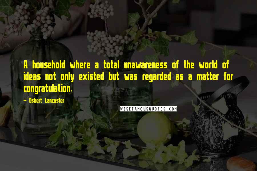 Osbert Lancaster quotes: A household where a total unawareness of the world of ideas not only existed but was regarded as a matter for congratulation.