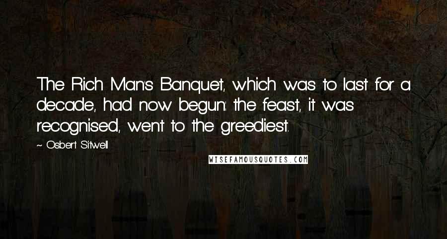 Osbert Sitwell quotes: The Rich Man's Banquet, which was to last for a decade, had now begun: the feast, it was recognised, went to the greediest. Osbert Sitwell quotes: The Rich Man's Banquet, which was to last for a decade, had now begun: the feast, it was recognised, went to the greediest.