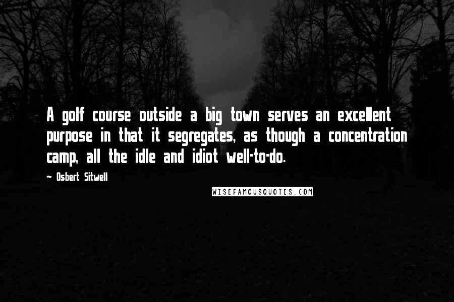 Osbert Sitwell quotes: A golf course outside a big town serves an excellent purpose in that it segregates, as though a concentration camp, all the idle and idiot well-to-do.