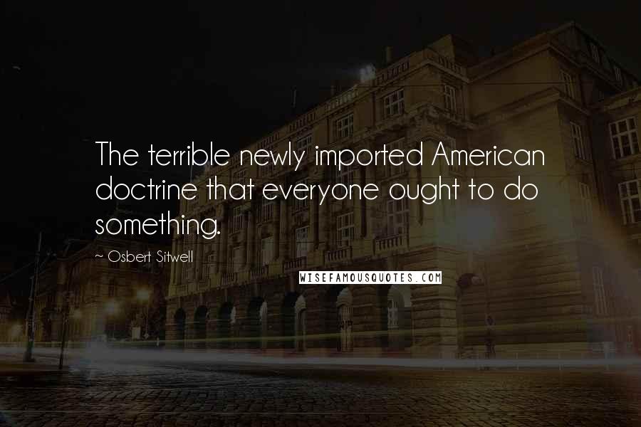 Osbert Sitwell quotes: The terrible newly imported American doctrine that everyone ought to do something.