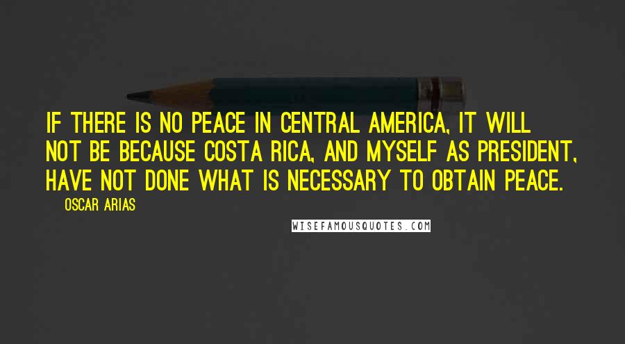 Oscar Arias quotes: If there is no peace in Central America, it will not be because Costa Rica, and myself as president, have not done what is necessary to obtain peace.