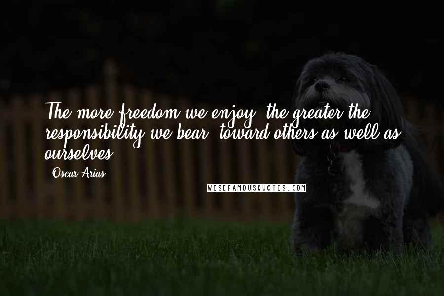 Oscar Arias quotes: The more freedom we enjoy, the greater the responsibility we bear, toward others as well as ourselves.