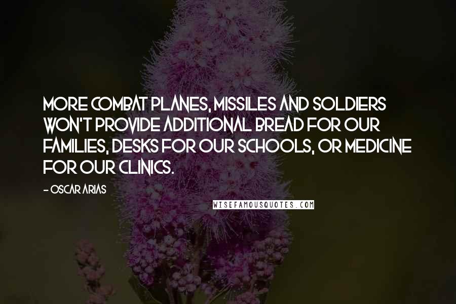 Oscar Arias quotes: More combat planes, missiles and soldiers won't provide additional bread for our families, desks for our schools, or medicine for our clinics.