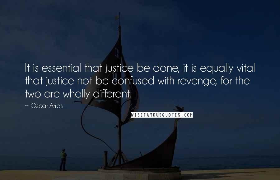 Oscar Arias quotes: It is essential that justice be done, it is equally vital that justice not be confused with revenge, for the two are wholly different. Oscar Arias quotes: It is essential that justice be done, it is equally vital that justice not be confused with revenge, for the two are wholly different.