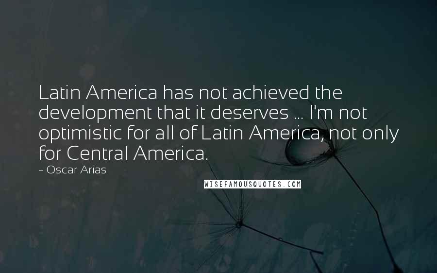 Oscar Arias quotes: Latin America has not achieved the development that it deserves ... I'm not optimistic for all of Latin America, not only for Central America.