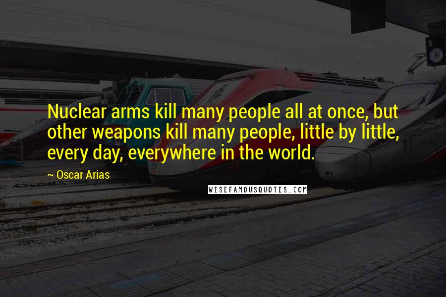 Oscar Arias quotes: Nuclear arms kill many people all at once, but other weapons kill many people, little by little, every day, everywhere in the world.