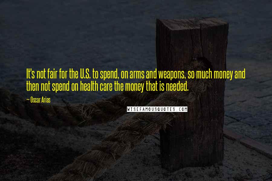 Oscar Arias quotes: It's not fair for the U.S. to spend, on arms and weapons, so much money and then not spend on health care the money that is needed.