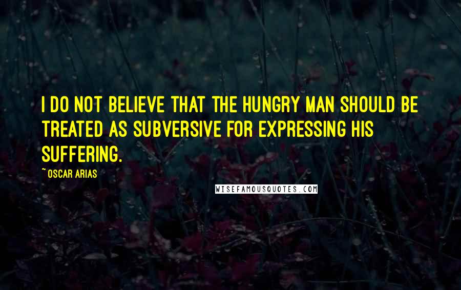 Oscar Arias quotes: I do not believe that the hungry man should be treated as subversive for expressing his suffering.