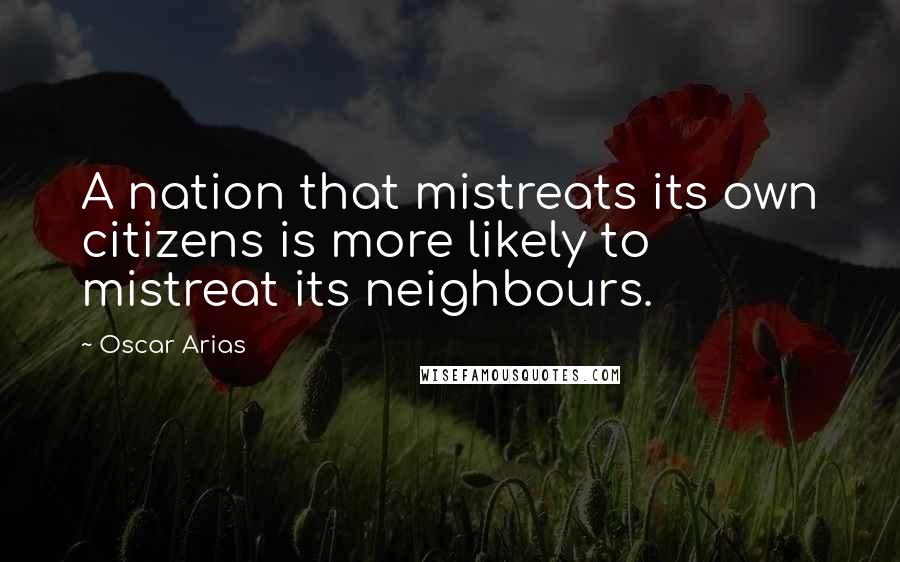 Oscar Arias quotes: A nation that mistreats its own citizens is more likely to mistreat its neighbours.