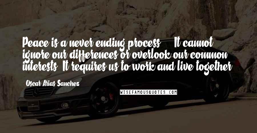 Oscar Arias Sanchez quotes: Peace is a never ending process ... It cannot ignore our differences or overlook our common interests. It requires us to work and live together.