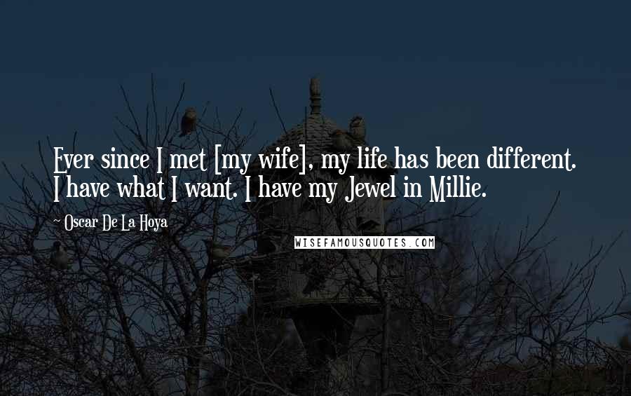 Oscar De La Hoya quotes: Ever since I met [my wife], my life has been different. I have what I want. I have my Jewel in Millie.