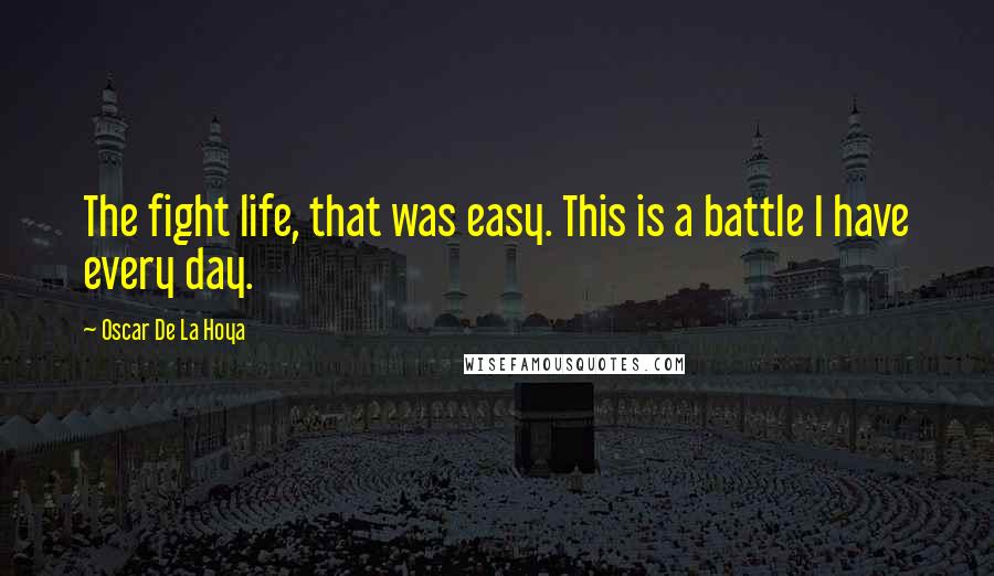 Oscar De La Hoya quotes: The fight life, that was easy. This is a battle I have every day.