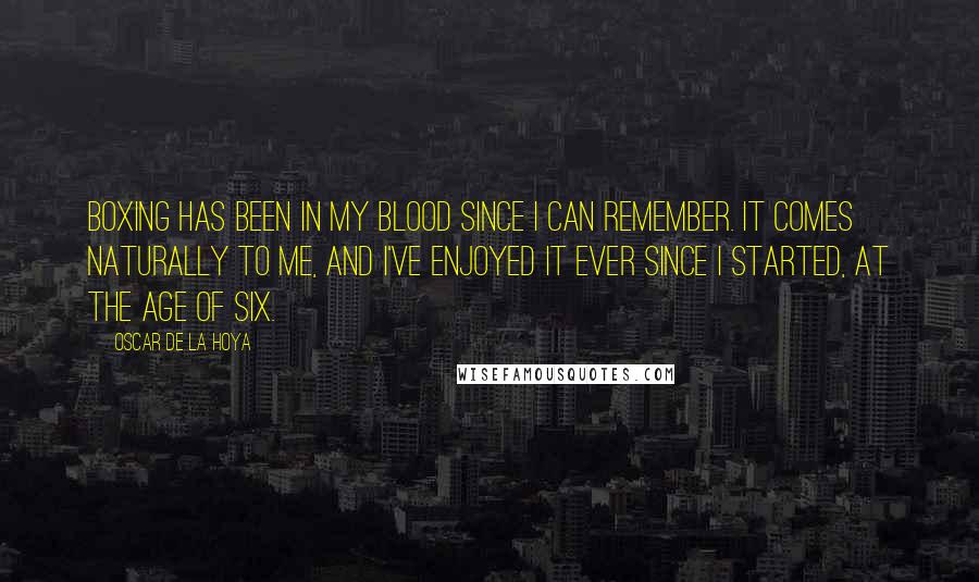 Oscar De La Hoya quotes: Boxing has been in my blood since I can remember. It comes naturally to me, and I've enjoyed it ever since I started, at the age of six. Oscar De La Hoya quotes: Boxing has been in my blood since I can remember. It comes naturally to me, and I've enjoyed it ever since I started, at the age of six.