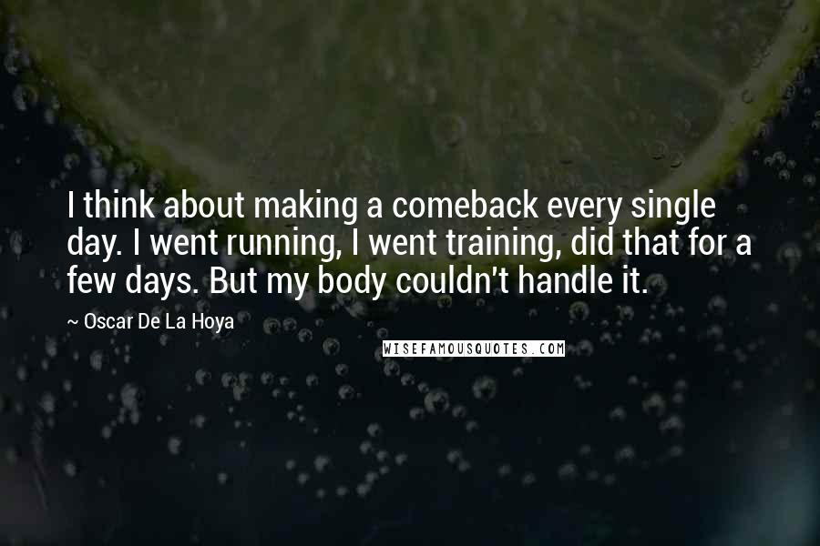 Oscar De La Hoya quotes: I think about making a comeback every single day. I went running, I went training, did that for a few days. But my body couldn't handle it. Oscar De La Hoya quotes: I think about making a comeback every single day. I went running, I went training, did that for a few days. But my body couldn't handle it.
