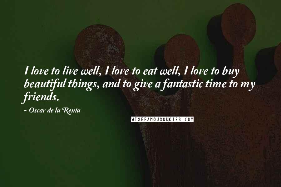 Oscar De La Renta quotes: I love to live well, I love to eat well, I love to buy beautiful things, and to give a fantastic time to my friends.