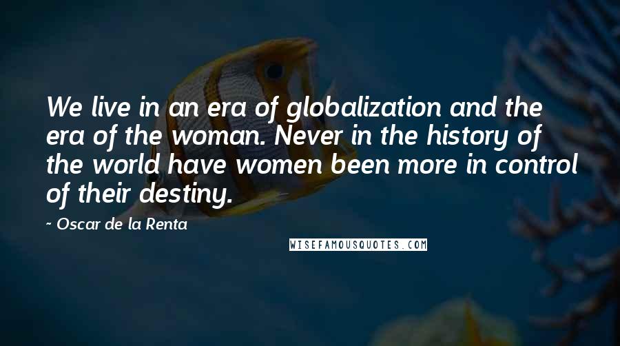 Oscar De La Renta quotes: We live in an era of globalization and the era of the woman. Never in the history of the world have women been more in control of their destiny.