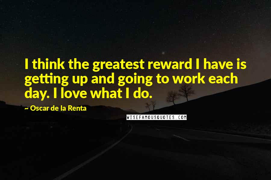 Oscar De La Renta quotes: I think the greatest reward I have is getting up and going to work each day. I love what I do.