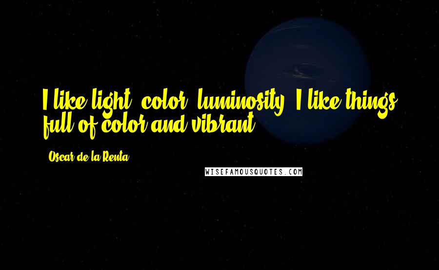 Oscar De La Renta quotes: I like light, color, luminosity. I like things full of color and vibrant.