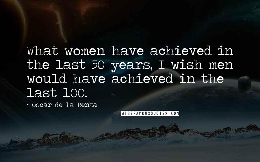 Oscar De La Renta quotes: What women have achieved in the last 50 years, I wish men would have achieved in the last 100.
