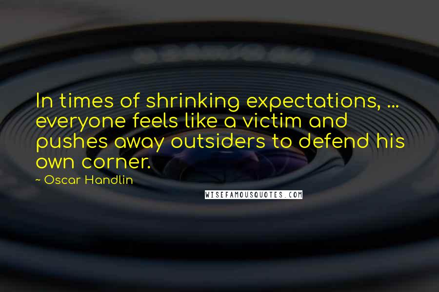 Oscar Handlin quotes: In times of shrinking expectations, ... everyone feels like a victim and pushes away outsiders to defend his own corner.