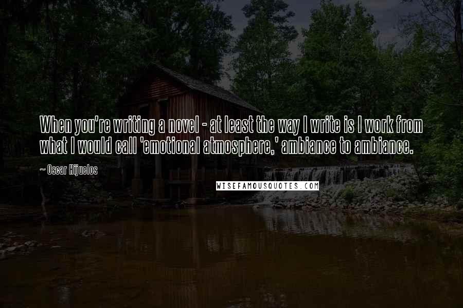 Oscar Hijuelos quotes: When you're writing a novel - at least the way I write is I work from what I would call 'emotional atmosphere,' ambiance to ambiance.