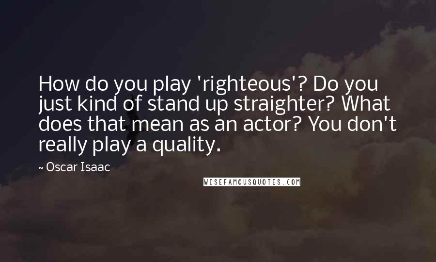 Oscar Isaac quotes: How do you play 'righteous'? Do you just kind of stand up straighter? What does that mean as an actor? You don't really play a quality.