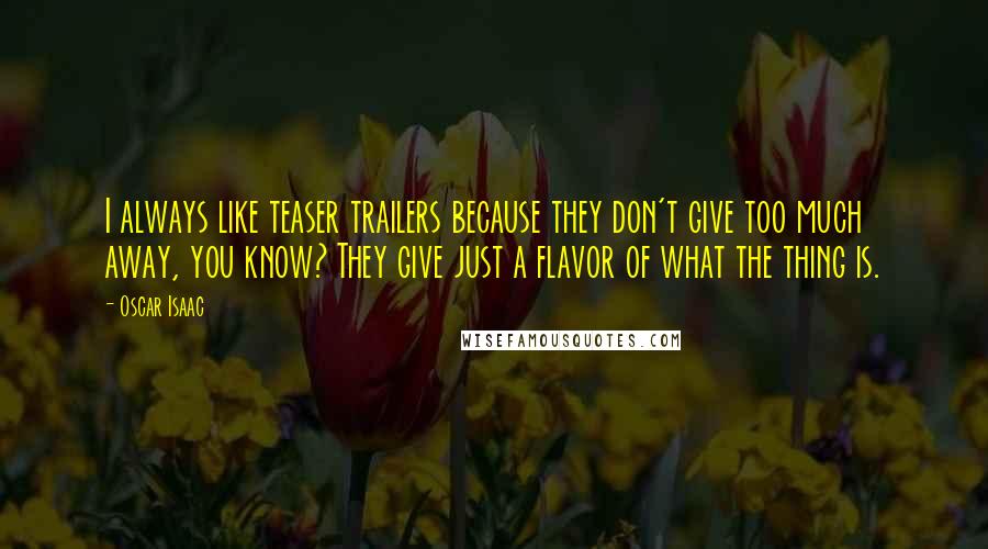 Oscar Isaac quotes: I always like teaser trailers because they don't give too much away, you know? They give just a flavor of what the thing is.