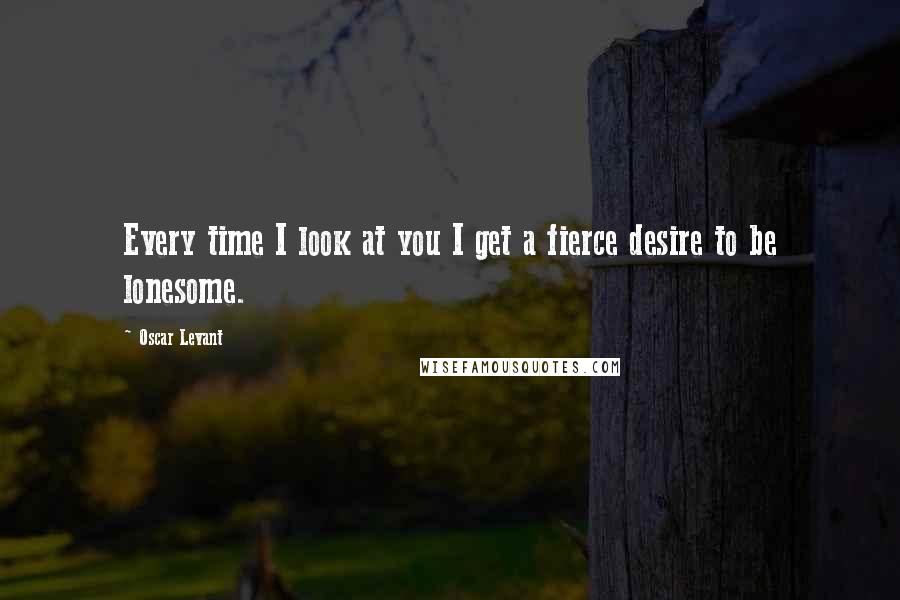 Oscar Levant quotes: Every time I look at you I get a fierce desire to be lonesome.