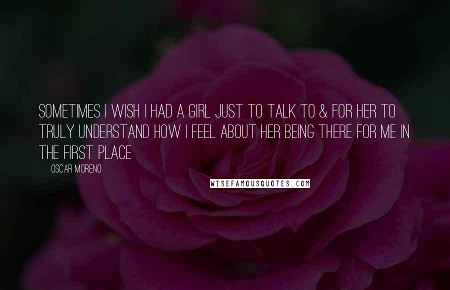 Oscar Moreno quotes: Sometimes I wish I had a girl just to talk to & for her to truly understand how I feel about her being there for me in the first place