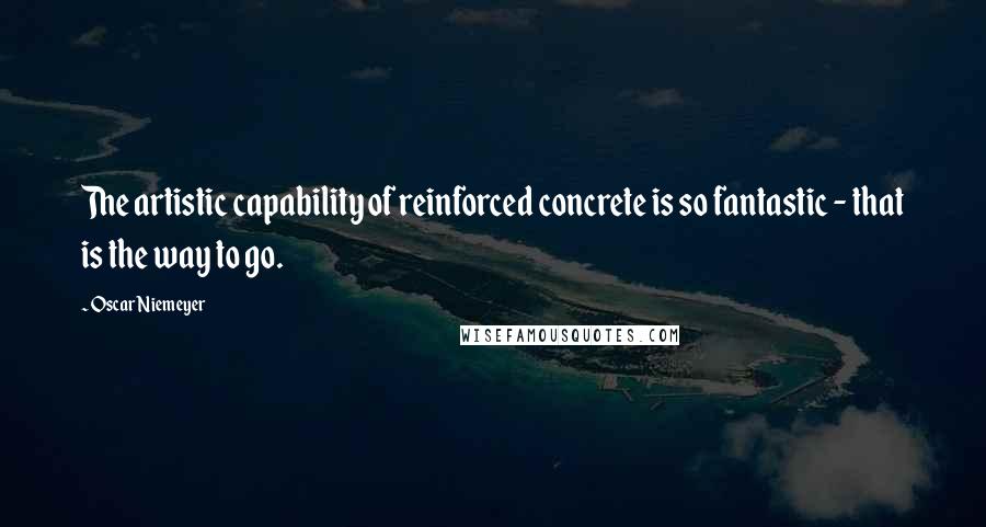 Oscar Niemeyer quotes: The artistic capability of reinforced concrete is so fantastic - that is the way to go.