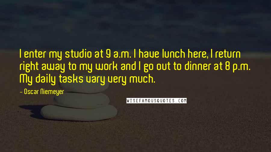 Oscar Niemeyer quotes: I enter my studio at 9 a.m. I have lunch here, I return right away to my work and I go out to dinner at 8 p.m. My daily tasks