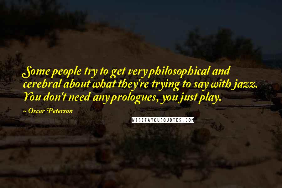 Oscar Peterson quotes: Some people try to get very philosophical and cerebral about what they're trying to say with jazz. You don't need any prologues, you just play. Oscar Peterson quotes: Some people try to get very philosophical and cerebral about what they're trying to say with jazz. You don't need any prologues, you just play.