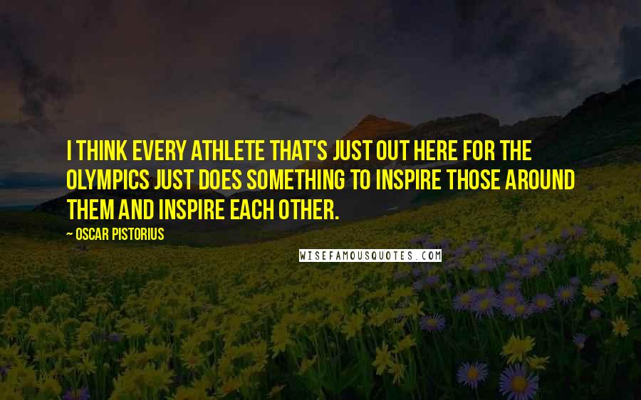 Oscar Pistorius quotes: I think every athlete that's just out here for the Olympics just does something to inspire those around them and inspire each other.