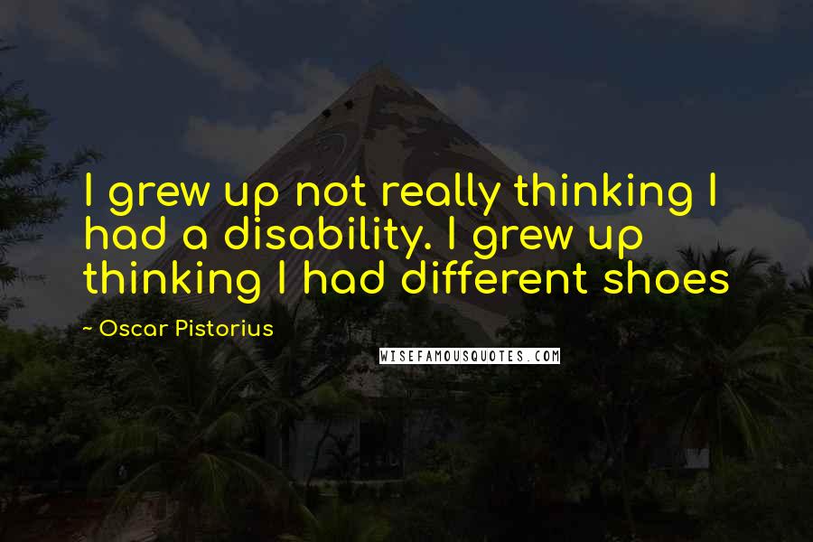 Oscar Pistorius quotes: I grew up not really thinking I had a disability. I grew up thinking I had different shoes