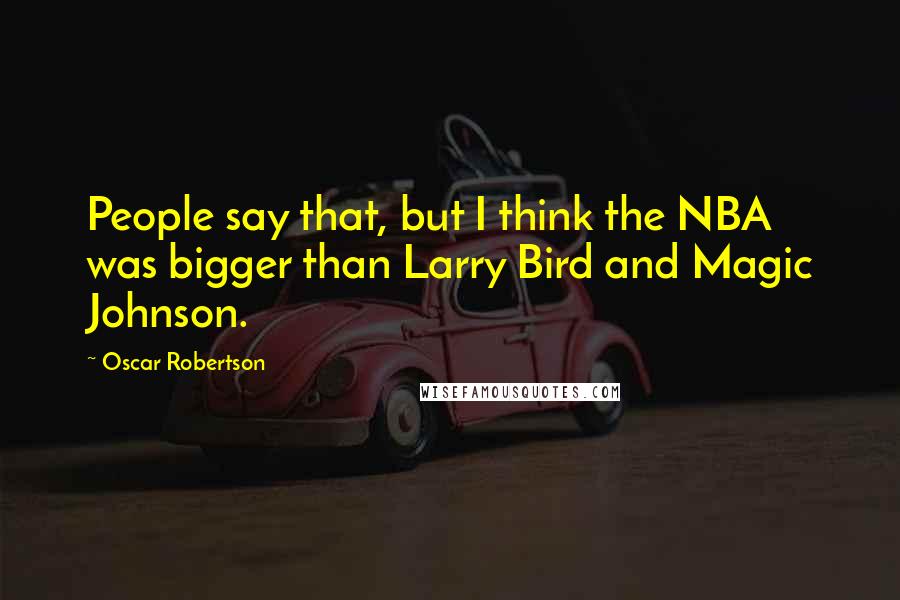Oscar Robertson quotes: People say that, but I think the NBA was bigger than Larry Bird and Magic Johnson.