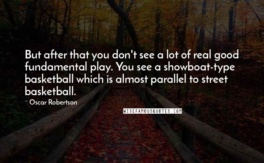 Oscar Robertson quotes: But after that you don't see a lot of real good fundamental play. You see a showboat-type basketball which is almost parallel to street basketball.