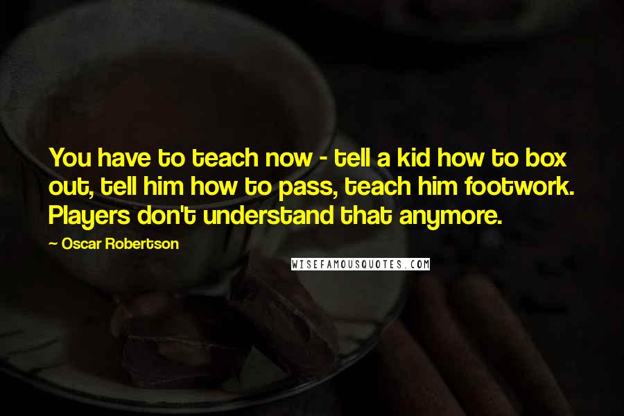 Oscar Robertson quotes: You have to teach now - tell a kid how to box out, tell him how to pass, teach him footwork. Players don't understand that anymore. Oscar Robertson quotes: You have to teach now - tell a kid how to box out, tell him how to pass, teach him footwork. Players don't understand that anymore.