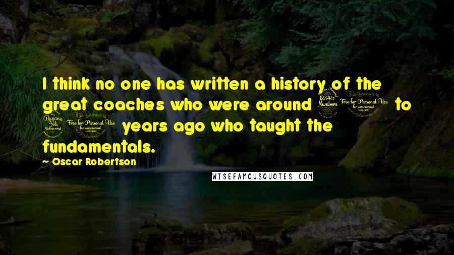 Oscar Robertson quotes: I think no one has written a history of the great coaches who were around 30 to 40 years ago who taught the fundamentals.