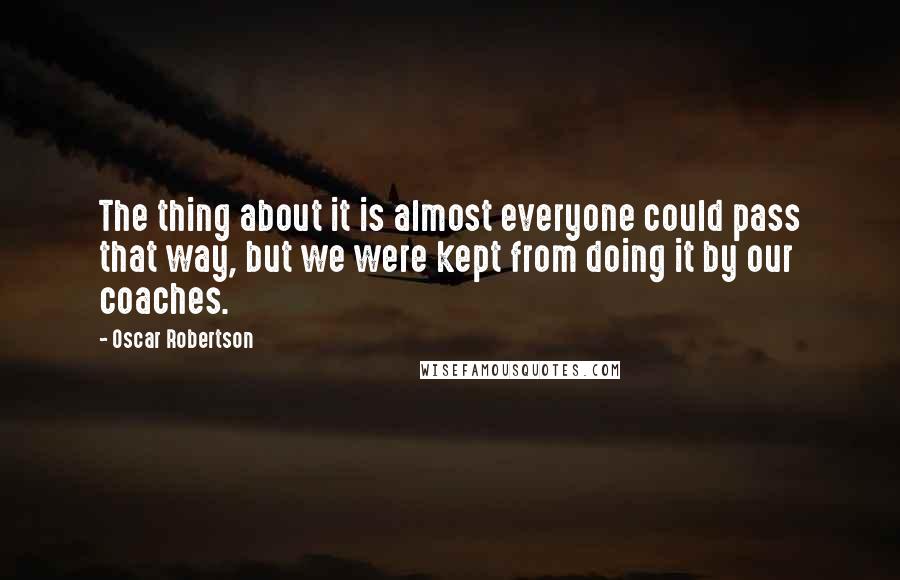 Oscar Robertson quotes: The thing about it is almost everyone could pass that way, but we were kept from doing it by our coaches. Oscar Robertson quotes: The thing about it is almost everyone could pass that way, but we were kept from doing it by our coaches.
