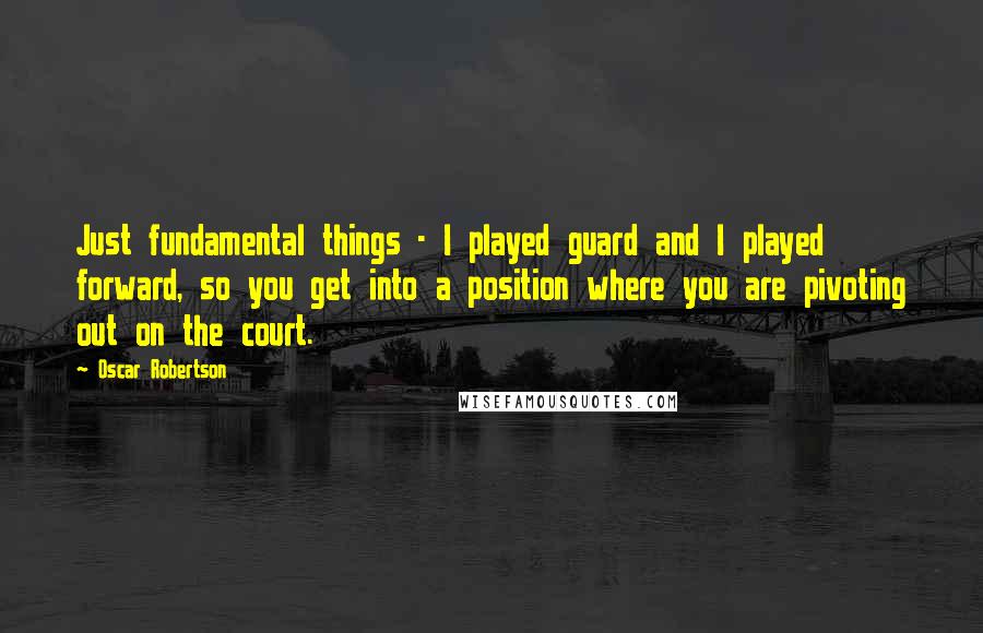 Oscar Robertson quotes: Just fundamental things - I played guard and I played forward, so you get into a position where you are pivoting out on the court.