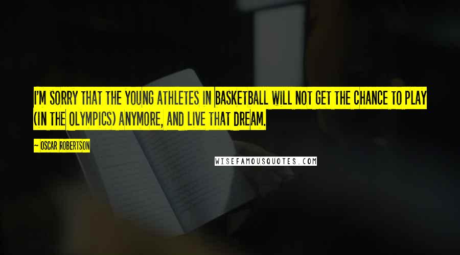 Oscar Robertson quotes: I'm sorry that the young athletes in basketball will not get the chance to play (in the Olympics) anymore, and live that dream. Oscar Robertson quotes: I'm sorry that the young athletes in basketball will not get the chance to play (in the Olympics) anymore, and live that dream.