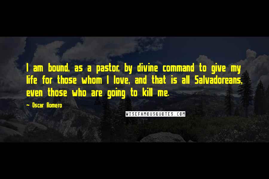 Oscar Romero quotes: I am bound, as a pastor, by divine command to give my life for those whom I love, and that is all Salvadoreans, even those who are going to kill